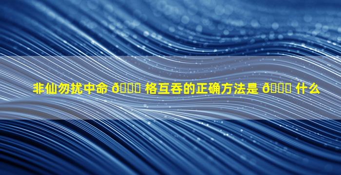 非仙勿扰中命 🐈 格互吞的正确方法是 🐒 什么